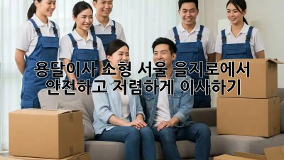용달이사 소형: 서울 을지로에서 안전하고 저렴하게 이사하기